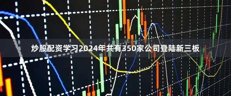 炒股配资学习2024年共有350家公司登陆新三板