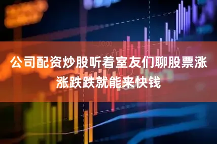 公司配资炒股听着室友们聊股票涨涨跌跌就能来快钱