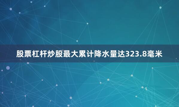股票杠杆炒股最大累计降水量达323.8毫米