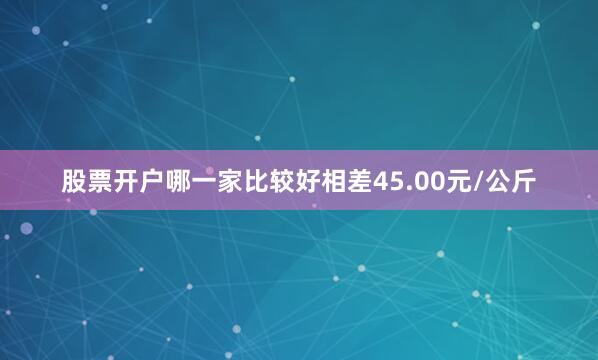 股票开户哪一家比较好相差45.00元/公斤