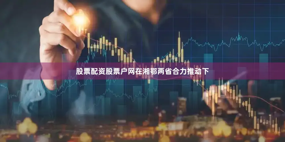 股票配资股票户网在湘鄂两省合力推动下