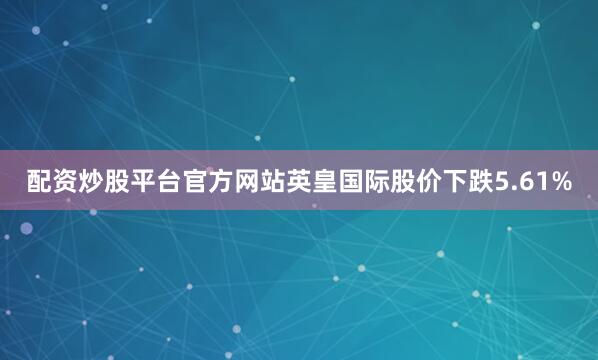 配资炒股平台官方网站英皇国际股价下跌5.61%