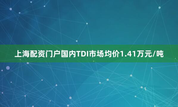 上海配资门户国内TDI市场均价1.41万元/吨