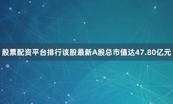股票配资平台排行该股最新A股总市值达47.80亿元