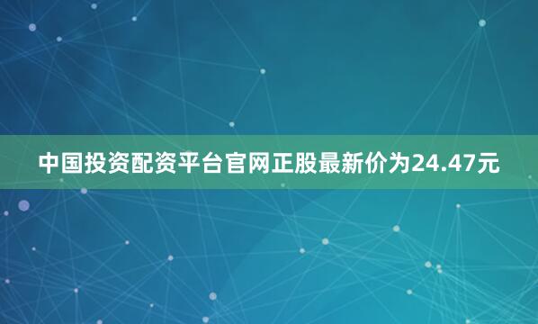 中国投资配资平台官网正股最新价为24.47元
