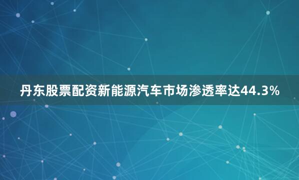 丹东股票配资新能源汽车市场渗透率达44.3%