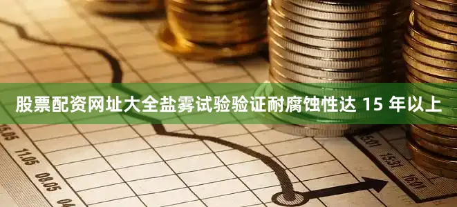 股票配资网址大全盐雾试验验证耐腐蚀性达 15 年以上