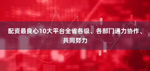 配资最良心10大平台全省各级、各部门通力协作、共同努力